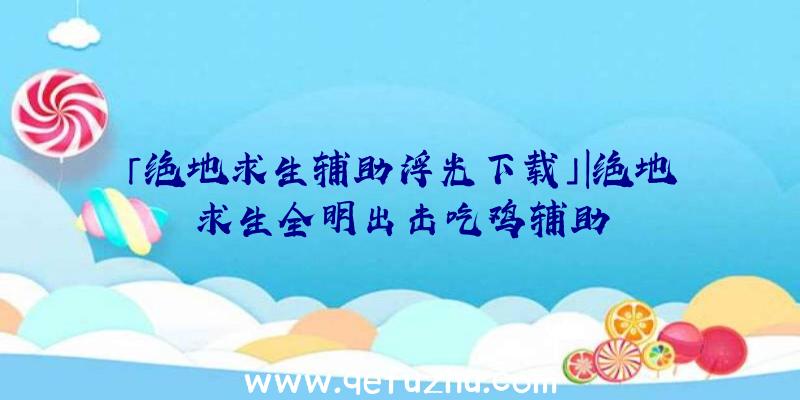 「绝地求生辅助浮光下载」|绝地求生全明出击吃鸡辅助